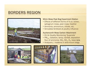Whim Moss Peat Bog Experiment Station
•  Effects of different forms of N on: lichen,
   sphagnum moss, peat moss, heather
•  Ammonia, ammonium, nitrate, etc.
•  Simulates fertilizers & poultry influence
Auchencorth Moss Carbon Attachment
•  EU Air Quality Monitoring ‘Supersite’
•  PM10, radiation, temp, rainfall, deposition
   flux: of ammonia, NOX, SO2, O3, base ions
•  Analyzers / modems in skid-mount bldgs
 