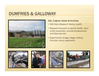 SAC, Crighton Estate @ Dumfries
•  SAC Dairy Research Station (UofE)
•  Research focused on bovine health, dairy
   (milk) production, animal temperament,
   and food security
•  Experiments: forage, silage, loafing,
   furniture, slurry application
 