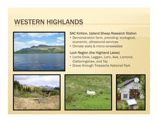 SAC Kirkton, Upland Sheep Research Station
•  Demonstration farm, providing: ecological,
   economic, ultrasound services
•  Climate stats & micro-renewables
Loch Region (the Highland Lakes)
•  Lochs Etvie, Laggan, Lorn, Awe, Lomond,
   Clatteringshaw, and Tay
•  Drove through Trossachs National Park
 