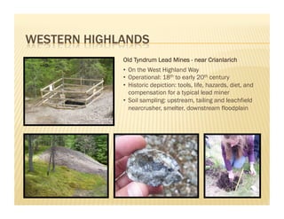 Old Tyndrum Lead Mines - near Crianlarich
•  On the West Highland Way
•  Operational: 18th to early 20th century
•  Historic depiction: tools, life, hazards, diet, and
   compensation for a typical lead miner
•  Soil sampling: upstream, tailing and leachfield
   nearcrusher, smelter, downstream floodplain
 