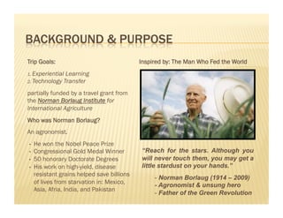 Trip Goals:                                  Inspired by: The Man Who Fed the World
1.  ExperientialLearning
2.  Technology Transfer

partially funded by a travel grant from
the Norman Borlaug Institute for
International Agriculture
Who was Norman Borlaug?
An agronomist.
•    He won the Nobel Peace Prize
•    Congressional Gold Medal Winner         “Reach for the stars. Although you
•    50 honorary Doctorate Degrees           will never touch them, you may get a
•    His work on high-yield, disease         little stardust on your hands.”
     resistant grains helped save billions
                                                  -  Norman Borlaug (1914 – 2009)
     of lives from starvation in: Mexico,
                                                  - Agronomist & unsung hero
     Asia, Afria, India, and Pakistan
                                                  -  Father of the Green Revolution
 