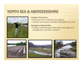 Chaleton Fruit Farms
•  Production Farm: tabletop, drip irrigation
•  Climate: hoop houses, biodegradable plastic row cover
Cairngorms National Park
•  Ecology, mature forests, stream geomorphology, land
   management, and DOC in streams
 