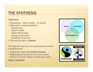 Triple Point:
•  Stewardship – Water Quality – Air Quality
•  Falls within a range dictated by:
   - Market Price
    - System Health
    - Waste Minimization
   - Energy Conservation
   - Aesthetics of the land
•  The moving target is: Balance

The ‘balance’ seemed to be confounded by another
intangible factor:
•  Heightened nationwide Social Conscious
•  Regarding food production and consumption
•  Noticed ‘Fairtrade’ labels in almost every store
What is Fairtrade?
 