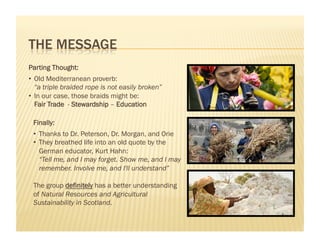 Parting Thought:
•  Old Mediterranean proverb:
   “a triple braided rope is not easily broken”
•  In our case, those braids might be:
   Fair Trade - Stewardship – Education

 Finally:
 •  Thanks to Dr. Peterson, Dr. Morgan, and Orie
 •  They breathed life into an old quote by the
    German educator, Kurt Hahn:
    “Tell me, and I may forget. Show me, and I may
    remember. Involve me, and I'll understand”

 The group definitely has a better understanding
 of Natural Resources and Agricultural
 Sustainability in Scotland.
 