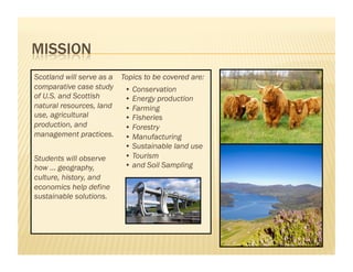 Scotland will serve as a Topics to be covered are:
comparative case study • Conservation
of U.S. and Scottish      • Energy production
natural resources, land   • Farming
use, agricultural         • Fisheries
production, and           • Forestry
management practices. • Manufacturing
                          • Sustainable land use
Students will observe     • Tourism
how … geography,          • and Soil Sampling
culture, history, and
economics help define
sustainable solutions.
 
