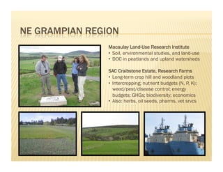 Macaulay Land-Use Research Institute
•  Soil, environmental studies, and land-use
•  DOC in peatlands and upland watersheds

SAC Craibstone Estate, Research Farms
•  Long-term crop hill and woodland plots
•  Intercropping; nutrient budgets (N, P, K);
   weed/pest/disease control; energy
   budgets; GHGs; biodiversity; economics
•  Also: herbs, oil seeds, pharms, vet srvcs
 