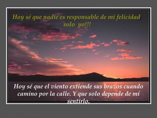 Hoy sé que nadie es responsable de mi felicidad,
                  solo yo!!!




Hoy sé que el viento extiende sus brazos cuando
 camino por la calle. Y que solo depende de mí
                    sentirlo.
 
