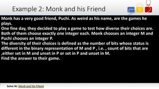 Example 2: Monk and his Friend
Monk has a very good friend, Puchi. As weird as his name, are the games he
plays.
One fine day, they decided to play a game to test how diverse their choices are.
Both of them choose exactly one integer each. Monk chooses an integer M and
Puchi chooses an integer P.
The diversity of their choices is defined as the number of bits whose status is
different in the binary representation of M and P , i.e. , count of bits that are
,either set in M and unset in P or set in P and unset in M.
Find the answer to their game.
Solve At:
 