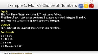 Example 1: Monk's Choice of Numbers
Input:
The first line of input contains T. T test cases follow.
First line of each test cases contains 2 space-separated integers N and K.
The next line contains N space-separated integers.
Output:
For each test cases, print the answer in a new line.
Constraints:
1 ≤ T ≤ 10
1 ≤ N ≤ 103
0 ≤ K ≤ N
0 ≤ Numbers ≤ 105
Solve At:
 
