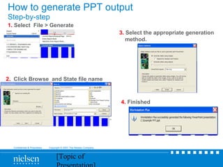 [Topic of
Confidential & Proprietary Copyright © 2007 The Nielsen Company
How to generate PPT output
Step-by-step
1. Select File > Generate
2. Click Browse and State file name
3. Select the appropriate generation
method.
4. Finished
 