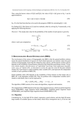 International Journal on Soft Computing, Artificial Intelligence and Applications (IJSCAI), Vol.2, No. 5/6, December 2013

Thus, using the known values of 𝑃𝑠 (𝑡) and 𝑃̇ 𝑠 (𝑡), the value of 𝑃𝑠 (𝑡 + ∆𝑡) given in Eq. 1 can be
approximated as:
𝑃𝑠 (𝑡 + ∆𝑡) ≅ 𝑃𝑠 (𝑡) + 𝑃̇ 𝑠 (𝑡)∆𝑡

(10)

Eq. 10 is the final form that has to be used in the program of BBO for calculating𝑃𝑠 (𝑡 + ∆𝑡).
For finding 𝑃𝑠 (𝑡), Dan Simon in [1] used two methods; either by solving Eq. 9 numerically, or by
applying the following theorem:
Theorem 1: The steady-state value for the probability of the number of each species is given by:
(11)

where 𝑣 and 𝑣 𝑖 are computed as:
𝑣 = [𝑣1 , 𝑣2 , … , 𝑣 𝑆 𝑚𝑎𝑥 +1 ] 𝑇
𝑣𝑖 =

(𝑆

𝑆 𝑚𝑎𝑥 !
𝑚𝑎𝑥 + 1 − 𝑖)! (𝑖 − 1)!

(𝑖 = 1, … , 𝑆

(12)
𝑚𝑎𝑥

+ 1)

(13)

3. BIOGEOGRAPHY-BASED OPTIMIZATION (BBO)
The involvement of the science of biogeography into BBO is that the general problem solution
means the natural distribution of species [1]. Each island represents one solution, where the good
solution in biogeography means that the island has many species, and the density of these species
depends on the availability of good features offered by that island (the good things of biotic "living:
trees, shrubs, meadow, diversity of prey, etc" and a biotic "non-living: wind, temperature, humidity,
water, area, etc" factors [19] - as described in section II), and vice versa for the poor solution
islands [18]. Each feature is called suitability index variable (SIV), and represents the independent
variable of such a problem in BBO [30].
Island suitability index (ISI) depends on the availability of those features on that island; and, in
BBO, ISI is the dependent variable [30]. Thus, for problem with n-independent variables and kislands or individuals, then it can be expressed as:
𝐼𝑆𝐼 𝑖 = 𝑓(𝑆𝐼𝑉1 , 𝑆𝐼𝑉2 , … , 𝑆𝐼𝑉𝑛 )

𝑖 = 1,2, … , 𝑘

(14)

The algorithm of BBO consists of two main sub-algorithms, migration and mutation.
The original forms of BBO depend on the type of the migration process, which are partial migration
based (PMB-BBO), single migration based (SMB-BBO), simplified partial migration based
(SPMB-BBO), and simplified single migration based (SSMB-BBO) [1,28].

3.1. Migration
Considering Eq. 14, the high ISI for island i represents a good solution, and also high ISI means
large number of available species on that island, which forces immigration rate 𝜆 𝑠 to be low and
15

 