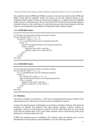 International Journal on Soft Computing, Artificial Intelligence and Applications (IJSCAI), Vol.2, No. 5/6, December 2013

The simplified models (SPMB and SSMB) are similar to the previous normal models (PMB and
SMB), except that the simplified models will always use the best obtained solution as the
emigrating island instead of doing an internal loop checking. It is apparent that the simplified
models have two conflicting issues. They are faster (less CPU time) because the internal looping is
eliminated. However, they could trap in a local minima because they always depend on the best
solution, and consequently the probability of finding other better solutions reduces.
3.1.3. SPMB-BBO Model:
Let ISIi denote the ith population member and contains n features
For each island ISIi (where i=1,2,3,…,k)
For each SIV s (where s=1,2,3,…,n)
Use 𝜆 𝑖 to probabilistically select the immigrating island ISIi
If rand < 𝜆 𝑖
Select the best obtained solution as the emigrating island ISIbest
If ISIbest is selected
Randomly select an SIV σ from ISIbest
Replace a random SIV s in ISIi with SIV σ
end if
end if
next SIV
next island

3.1.4. SSMB-BBO Model:
Let ISIi denote the ith population member and contains n features
For each island ISIi (where i=1,2,3,…,k)
Use 𝜆 𝑖 to probabilistically select the immigrating island ISIi
If rand < 𝜆 𝑖
Pick a random SIV s (where s=1,2,3,…,n)
Select the best obtained solution as the emigrating island ISIbest
If ISIbest is selected
Randomly select an SIV σ from ISIbest
Replace a random SIV s in ISIi with SIV σ
end if
end if
next island

3.2. Mutation
The features available on an island (i.e., n-SIV) can be changed dramatically due to random events
called mutations [31], which forces ̂ to deviate from its equilibrium value [1].
𝑆
In nature, the mutation process could happen on one feature or multiple of features. Most observed
mutations are harmful, like predators from other islands, tsunamis, volcanos, diseases or
earthquakes, which are not directed to be useful [17]. On the other hand, there are some useful
events that can enhance those n-SIV to give better solutions, such as wind-carrying seeds (wind
pollination) or flotsams (shipwreck) [18].
In BBO, this mutation process is modeled as SIV mutation, where the mutation rate m can be
determined by involving species count probabilities Ps into the following equation:
17

 