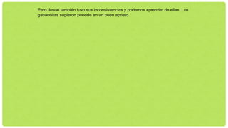 Pero Josué también tuvo sus inconsistencias y podemos aprender de ellas. Los
gabaonitas supieron ponerlo en un buen aprieto
 