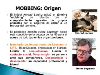 El Nóbel Konrad Lorenz utilizó el término
“mobbing” en relación con el
comportamiento agresivo de grupos
animales con el objetivo de echar a un
intruso del territorio.
El psicólogo alemán Heinz Leymann aplica
este concepto en la década de los 80 para el
acoso de todo tipo en las organizaciones.
Inventario de Acoso moral deInventario de Acoso moral de LeymannLeymann ––
LIPT.LIPT.-- 45 actividades, englobadas en 5 áreas:
Limitar la comunicacicomunicacióónn, Limitar el
contacto socialcontacto social, Desprestigiar su persona
ante sus compañeros, Desprestigiar y
desacreditar su capacidad profesional y
laboral
Konrad LorenzKonrad Lorenz
Heinz LeymannHeinz Leymann
 