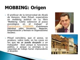 El profesor de la Universidad de Alcalá
de Henares, Iñaki Piñuel, especialista
en mobbing publicó en su libro
"Mobbing: Cómo sobrevivir al acoso
psicológico en el trabajo" el
Cuestionario CISNEROS (Cuestionario
Individual sobre Psicoterror, Negación,
Estigmatización y Rechazo en Organizaciones
Sociales) .
Piñuel considera, que el acoso, se
produce, sobre todo, en los casos en
los que no se puede despedir a un
trabajador (bien porque es funcionario(bien porque es funcionario
ppúúblico, o porque su prestigio y sublico, o porque su prestigio y su
capacidad de trabajo harcapacidad de trabajo haríían improcedentean improcedente
el despido).el despido).
 