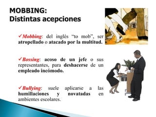 MobbingMobbing: del inglés “to mob”, ser
atropellado o atacado por la multitud.
BossingBossing: acoso de un jefe o sus
representantes, para deshacerse de un
empleado incómodo.
BullyingBullying: suele aplicarse a las
humillaciones y novatadas en
ambientes escolares.
 