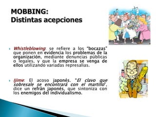 WhistleblowingWhistleblowing: se refiere a los “bocazas”
que ponen en evidencia los problemas de la
organización, mediante denuncias públicas
o legales, y que la empresa se venga de
ellos utilizando variadas represalias.
IjimeIjime: El acoso japonés. “El clavo que
sobresale se encontrará con el martillo”,
dice un refrán japonés, que sintoniza con
los enemigos del individualismo.
 