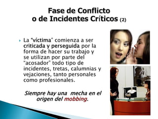 La “víctima” comienza a ser
criticada y perseguida por la
forma de hacer su trabajo y
se utilizan por parte del
“acosador” todo tipo de
incidentes, tretas, calumnias y
vejaciones, tanto personales
como profesionales.
Siempre hay una mecha en elSiempre hay una mecha en el
origen delorigen del mobbingmobbing..
 