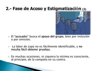 El “acosador” busca el apoyo del grupo, bien por inclusión
o por omisión.
La labor de zapa no es fácilmente identificable, y no
resulta fácil obtener pruebas.
En muchas ocasiones, ni siquiera la víctima es consciente,
al principio, de la campaña en su contra.
 