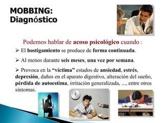 El hostigamiento se produce de forma continuada.
Al menos durante seis meses, una vez por semana.
Provoca en la “víctima” estados de ansiedad, estrés,
depresión, daños en el aparato digestivo, alteración del sueño,
pérdida de autoestima, irritación generalizada, ..., entre otros
síntomas.
Podemos hablar de acoso psicológico cuando :
 
