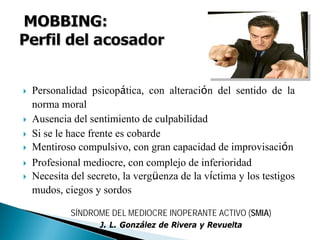 Personalidad psicopática, con alteración del sentido de la
norma moral
Ausencia del sentimiento de culpabilidad
Si se le hace frente es cobarde
Mentiroso compulsivo, con gran capacidad de improvisación
Profesional mediocre, con complejo de inferioridad
Necesita del secreto, la vergüenza de la víctima y los testigos
mudos, ciegos y sordos
SÍNDROME DEL MEDIOCRE INOPERANTE ACTIVO (SMIA)
J. L. González de Rivera y Revuelta
 