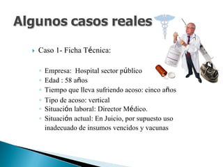 Caso 1- Ficha Técnica:
◦ Empresa: Hospital sector público
◦ Edad : 58 años
◦ Tiempo que lleva sufriendo acoso: cinco años
◦ Tipo de acoso: vertical
◦ Situación laboral: Director Médico.
◦ Situación actual: En Juicio, por supuesto uso
inadecuado de insumos vencidos y vacunas
 