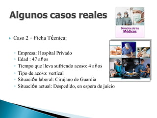 Caso 2 – Ficha Técnica:
◦ Empresa: Hospital Privado
◦ Edad : 47 años
◦ Tiempo que lleva sufriendo acoso: 4 años
◦ Tipo de acoso: vertical
◦ Situación laboral: Cirujano de Guardia
◦ Situación actual: Despedido, en espera de juicio
 
