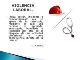 “Toda acción, incidente o
comportamiento que se
aparte de lo razonable,
mediante el cual una
persona es agredida,
amenazada, humillada o
lesionada por otra en el
ejercicio de su actividad
profesional o como
consecuencia directa de la
misma”
O.I.T. (2003)O.I.T. (2003)
VIOLENCIA
LABORAL.
 