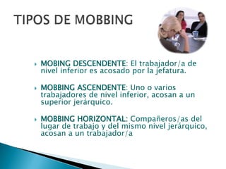 MOBING DESCENDENTEMOBING DESCENDENTE: El trabajador/a de
nivel inferior es acosado por la jefatura.
MOBBING ASCENDENTEMOBBING ASCENDENTE: Uno o varios
trabajadores de nivel inferior, acosan a un
superior jerárquico.
MOBBING HORIZONTAL:MOBBING HORIZONTAL: Compañeros/as del
lugar de trabajo y del mismo nivel jerárquico,
acosan a un trabajador/a
 