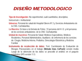 Tipo de InvestigaciTipo de Investigacióón:n: No experimental, cuali-cuantitativo, descriptivo,
transversal e institucional.
Universo:Universo: Personal de salud del Hospital Obrero Nº 2 y Servicios Ambulatorios de
la CNS. Cochabamba.
La Muestra: En base a la formula de Fisher, 72 personas del H. O. y 64 personas
de los servicios ambulatorios de la CNS Cochabamba
Unidad de muestreo: Personal de Salud: Médicos Especialistas, Médicos
Residentes, Personal Administrativo, Auxiliares de enfermería de los servicios
de: Cirugía, Medicina Interna, Pediatría, Ginecología-Obstetricia y Medicina
Familiar
Instrumento de recolecciInstrumento de recoleccióón de datos:n de datos: Test: Cuestionario de Evaluación de
Riesgos Psicosociales en el trabajo (MMéétodotodo Istas CoPsoQIstas CoPsoQ) versión media
Luego de la obtención de los datos se procedió al análisis en el paquete
estadístico SPS versión 11.5
DISEDISEÑÑO METODOLOGICOO METODOLOGICO
 