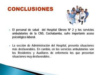 El personal de salud del Hospital Obrero NEl personal de salud del Hospital Obrero Nºº 2 y los servicios2 y los servicios
ambulatorios de la CNS, Cochabamba, sufre importante acosoambulatorios de la CNS, Cochabamba, sufre importante acoso
psicolpsicolóógico laboral.gico laboral.
La sección de Administración del Hospital, presenta situaciones
más desfavorables. En cambio, en los servicios ambulatorios son
los Residentes y Auxiliares de enfermería los que presentan
situaciones muy desfavorables. .
 