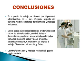 En el puesto de trabajo, se observo que el personalEn el puesto de trabajo, se observo que el personal
administrativo es el madministrativo es el máás afectado, seguido dels afectado, seguido del
personal mpersonal méédico, auxiliares de enfermerdico, auxiliares de enfermeríía, y ma, y méédicosdicos
residentes.residentes.
Existe acoso psicolExiste acoso psicolóógico laboral de predominio en elgico laboral de predominio en el
sector de Administracisector de Administracióón, donde 5 de las 6n, donde 5 de las 6
dimensiones estudiadas se encontraban afectadasdimensiones estudiadas se encontraban afectadas
como ser: Contexto social y Doble presencia,como ser: Contexto social y Doble presencia,
SatisfacciSatisfaccióón laboral, Condiciones de empleo yn laboral, Condiciones de empleo y
trabajo, Dimensitrabajo, Dimensióónn psicosocialpsicosocial, y Estr, y Estréés.s.
La DimensiLa Dimensióón Salud y Vitalidad fue lan Salud y Vitalidad fue la úúnica que nonica que no
se vio afectadase vio afectada.
 
