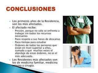 Los primeros años de la Residencia,
son los más afectados.
El afectado recibe:
◦ Presión, porque no sólo se enfrenta a
trabajar sin todos los recursos
necesarios
◦ Poco respeto a sus horas de descanso
◦ Poco tiempo para estudiar
◦ Órdenes de todas las personas que
están en nivel superior a ellos,
sumado a que muchas veces el
abordaje de estas órdenes, no es el
más adecuado.
Los Residentes más afectados son
los de medicina familiar, medicina
interna y cirugía.
 