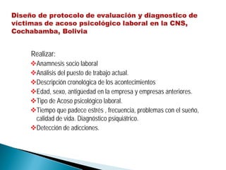 Realizar:
Anamnesis socio laboral
Análisis del puesto de trabajo actual.
Descripción cronológica de los acontecimientos
Edad, sexo, antigüedad en la empresa y empresas anteriores.
Tipo de Acoso psicológico laboral.
Tiempo que padece estrés , frecuencia, problemas con el sueño,
calidad de vida. Diagnóstico psiquiátrico.
Detección de adicciones.
 