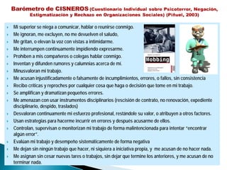 Mi superior se niega a comunicar, hablar o reunirse conmigo.
Me ignoran, me excluyen, no me devuelven el saludo,
Me gritan, o elevan la voz con vistas a intimidarme.
Me interrumpen continuamente impidiendo expresarme.
Prohíben a mis compañeros o colegas hablar conmigo.
Inventan y difunden rumores y calumnias acerca de mí.
Minusvaloran mi trabajo.
Me acusan injustificadamente o falsamente de incumplimientos, errores, o fallos, sin consistencia
Recibo críticas y reproches por cualquier cosa que haga o decisión que tome en mi trabajo.
Se amplifican y dramatizan pequeños errores.
Me amenazan con usar instrumentos disciplinarios (rescisión de contrato, no renovación, expediente
disciplinario, despido, traslados)
Desvaloran continuamente mi esfuerzo profesional, restándole su valor, o atribuyen a otros factores.
Usan estrategias para hacerme incurrir en errores y después acusarme de ellos.
Controlan, supervisan o monitorizan mi trabajo de forma malintencionada para intentar “encontrar
algún error”.
Evalúan mi trabajo y desempeño sistemáticamente de forma negativa
Me dejan sin ningún trabajo que hacer, ni siquiera a iniciativa propia, y me acusan de no hacer nada.
Me asignan sin cesar nuevas tares o trabajos, sin dejar que termine los anteriores, y me acusan de no
terminar nada.
 