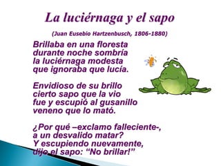 La luciLa luciéérnaga y el sapornaga y el sapo
Brillaba en una florestaBrillaba en una floresta
durante noche sombrdurante noche sombrííaa
la lucila luciéérnaga modestarnaga modesta
que ignoraba que lucque ignoraba que lucíía.a.
Envidioso de su brilloEnvidioso de su brillo
cierto sapo que la viocierto sapo que la vio
fue y escupifue y escupióó al gusanilloal gusanillo
veneno que lo matveneno que lo matóó..
¿¿Por quPor quéé ––exclamo fallecienteexclamo falleciente--,,
a un desvalido matar?a un desvalido matar?
Y escupiendo nuevamente,Y escupiendo nuevamente,
dijo el sapo:dijo el sapo: ““No brillar!No brillar!””
(Juan Eusebio(Juan Eusebio HartzenbuschHartzenbusch, 1806, 1806--1880)1880)
 