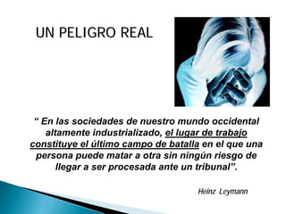UN PELIGRO REALUN PELIGRO REAL
“ En las sociedades de nuestro mundo occidental
altamente industrializado, el lugar de trabajo
constituye el último campo de batalla en el que una
persona puede matar a otra sin ningún riesgo de
llegar a ser procesada ante un tribunal”.
Heinz Leymann
 