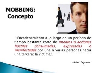 “Encadenamiento a lo largo de un período de
tiempo bastante corto de intentos o accionesintentos o acciones
hostiles consumadas, expresadas ohostiles consumadas, expresadas o
manifestadasmanifestadas por una o varias personas hacia
una tercera: la víctima”.
Heinz Leymann
 
