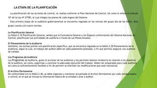 LA ETAPA DE LA PLANIFICACIÓN
La planificación de las acciones de control, se realiza conforme al Plan Nacional de Control, tal como lo señala el artículo
10º de la Ley Nº 27785, el cual integra los planes de cada órgano del Sistema.
Esta primera etapa de la auditoría gubernamental se encuentra regulada en las normas del grupo dos de las NAGU. Este
grupo cuenta con cuatro normas.
La Planificación General
La NAGU 2.10 Planificación General, señala que la Contraloría General y los Órganos conformantes del Sistema Nacional de
Control, planificarán sus actividades de auditoría a través de sus Planes Anuales.
El Planeamiento de la Auditoría
Asimismo, las normas prevén una planificación específica, que se encuentra regulada en la NAGU 2.20 Planeamiento de la
Auditoría, según la cual, el trabajo del auditor debe ser adecuadamente planeado, a fin que permita asegurar una auditora
de calidad.
Los Programas de Auditoría
Los Programas de Auditoría, guían el accionar de los auditores y les permiten obtener evidencia en relación a los objetivos
de la auditora; así como, supervisar y controlar la adecuada ejecución del trabajo. Deben ser preparados para cada auditora,
así como lo suficientemente flexibles a fin de permitir se efectúen las modificaciones que sean necesarias.
El Archivo Permanente
De conformidad con la NAGU 2.40, se debe organizar y mantener actualizado el Archivo Permanente por cada entidad sujeta
a control, en el que se incluya la información básica de la entidad o área a auditar.
 