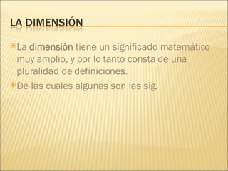 La  dimensión  tiene un significado matemático muy amplio, y por lo tanto consta de una pluralidad de definiciones. De las cuales algunas son las sig. 