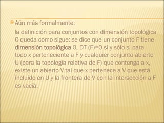 Aún   más formalmente:  la definición para conjuntos con dimensión topológica 0 queda como sigue: se dice que un conjunto F tiene  dimensión topológica  0, DT (F)=0 si y sólo si para todo x perteneciente a F y cualquier conjunto abierto U (para la topología relativa de F) que contenga a x, existe un abierto V tal que x pertenece a V que está incluido en U y la frontera de V con la intersección a F es vacía.  