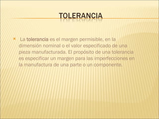 La  tolerancia  es el margen permisible, en la dimensión nominal o el valor especificado de una pieza manufacturada. El propósito de una tolerancia es especificar un margen para las imperfecciones en la manufactura de una parte o un componente.  