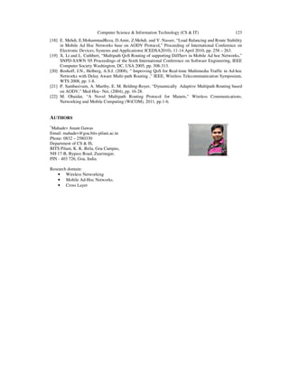 Computer Science & Information Technology (CS & IT) 123
[18] E. Mehdi, E.MohammadReza, D.Amir, Z.Mehdi, and Y. Nasser, “Load Balancing and Route Stability
in Mobile Ad Hoc Networks base on AODV Protocol,” Proceeding of International Conference on
Electronic Devices, Systems and Applications( ICEDSA2010), 11-14 April 2010, pp. 258 – 263.
[19] X. Li and L. Cuthbert, “Multipath QoS Routing of supporting DiffServ in Mobile Ad hoc Networks,”
SNPD-SAWN '05 Proceedings of the Sixth International Conference on Software Engineering, IEEE
Computer Society Washington, DC, USA 2005, pp. 308-313.
[20] Boshoff, J.N., Helberg, A.S.J. (2008), “ Improving QoS for Real-time Multimedia Traffic in Ad-hoc
Networks with Delay Aware Multi-path Routing ,” IEEE, Wireless Telecommunication Symposium,
WTS 2008, pp. 1-8.
[21] P. Sambasivam, A. Murthy, E. M. Belding-Royer, “Dynamically Adaptive Multipath Routing based
on AODV,” Med-Hoc- Net, (2004), pp. 16-28.
[22] M. Obaidat, “A Novel Multipath Routing Protocol for Manets,” Wireless Communications,
Networking and Mobile Computing (WiCOM), 2011, pp.1-6.
AUTHORS
1
Mahadev Anant Gawas
Email: mahadev@goa.bits-pilani.ac.in
Phone: 0832 – 2580330
Department of CS & IS,
BITS Pilani, K. K. Birla, Goa Campus,
NH 17-B, Bypass Road, Zuarinagar,
PIN - 403 726, Goa, India.
Research domain:
• Wireless Networking
• Mobile Ad-Hoc Networks.
• Cross Layer
 