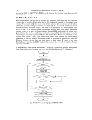 118 Computer Science & Information Technology (CS & IT)
not receive RREP in RREP WAIT_TIME from destination, then it restart route discovery with
new session Id.
2.4. ROUTE MAINTENANCE
Route maintenance is very essential as there are high chances of route failure and QoS constraint
violation due to mobility. Route failure due to link breakage is handled by the method using
periodic Hello packets [15]. Any node which detects either a QoS violation or a link failure,
informs the source by sending a route error packet (RERR). If a source node itself moves, restart
the route discovery procedure to find a new route to the destination. If a node along the route
moves so that it is no longer reachable, its upstream neighbor sends a link failure notification
message to each of its active upstream neighbors through RERR until reaches the source node.
QoS violation due to end-to-end delay constraint is detected by the intermediate nodes by
computing one way delay experienced by the data packets from the sender's timestamp on the
received data packets. During data transmission, source node appends the Thresh_Delay
information to the data packets. Intermediate nodes on receiving the data packets, finds the
difference between current time and time stamp of data packet. If value is less than
Thresh_Delay, it generates the RERR packet to the source, or else forwards the packet to the next
hop in the route table.
In our proposed CLDM-AODV, we introduce a method to validate other alternate node disjoint
paths already discovered. At regular interval of time, Life Line Packets (LLP) is forwarded
Fig. 3: RREP Flowchart of proposed CLDM-AODV
 