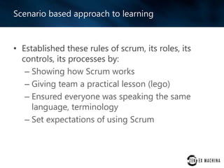 Scenario based approach to learning

• Established these rules of scrum, its roles, its
controls, its processes by:
– Showing how Scrum works
– Giving team a practical lesson (lego)
– Ensured everyone was speaking the same
language, terminology
– Set expectations of using Scrum

 