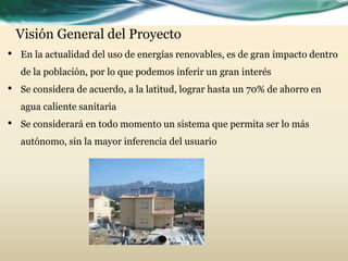 Visión General del Proyecto
• En la actualidad del uso de energías renovables, es de gran impacto dentro
de la población, por lo que podemos inferir un gran interés
• Se considera de acuerdo, a la latitud, lograr hasta un 70% de ahorro en
agua caliente sanitaria
• Se considerará en todo momento un sistema que permita ser lo más
autónomo, sin la mayor inferencia del usuario
 
