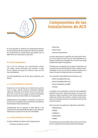 11
Componentes de las
instalaciones de ACS
En este apartado se analizan los componentes básicos
de las instalaciones para producción de ACS centraliza-
da, destacando las características principales que se
debe tener en cuenta para su selección.
4.1 Intercambiadores
Con el fin de conservar las características sanita-
rias deben existir elementos que separen el agua
de las calderas del agua de consumo; estos son los
intercambiadores.
Los intercambiadores son de dos tipos: tubulares y de
placas.
4.1.1 Intercambiadores tubulares
Constan de un haz tubular por el interior del cual dis-
curre el agua caliente primaria (calentada mediante
calderas), colocado en el interior de una carcasa cilín-
drica, por la que circula el agua a calentar (secundario
ACS); el volumen de este cilindro es muy pequeño.
Habitualmente el haz tubular, o serpentín, se coloca en
el interior de un depósito de acumulación, formando los
denominados interacumuladores.
Considerando que el material no debe afectar a las
características de potabilidad del agua, estos intercam-
biadores por lo general son de acero inoxidable.
4.1.2 Intercambiadores de placas
Un intercambiador de placas está compuesto por:
• Conjunto de placas y juntas.
• Placa fija.
• Placa móvil.
• Guía de alineamiento.
La placa representa la superficie de intercambio térmi-
co y es la esencia de este tipo de intercambiadores; la
misma se obtiene por estampación en frío de una chapa
metálica de espesor homogéneo.
El diseño de corrugación de las placas determina sus
características de transmisión de calor; cuando el inter-
cambiador se cierra se crean los canales a través de los
cuales circulan los fluidos primario y secundario.
Los materiales más habituales de las placas son:
• Acero Inoxidable AISI 304.
• Acero Inoxidable AISI 316 L.
• Acero Inoxidable 254 SMO.
• Titanio.
Los fluidos son conducidos a través del intercambiador
mediante las juntas. Cada placa posee una junta prin-
cipal que rodea la periferia y dos juntas anulares que
rodean los orificios de entrada y conducen alternativa-
mente a los fluidos primario y secundario hacia las dos
caras de la placa.
Para las juntas se emplean los siguientes materiales:
• NBR (Nitrilo).
• EPDM.
• EPDM Prx.
• FPM (Vitón).
• HNBR.
El material de las juntas debe seleccionarse en función
de las condiciones de operación del intercambiador.
 