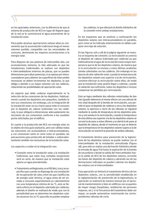 31
Esquemas tipo
Dimensionado de las instalaciones
Mantenimiento
Anexo 1: Tablas
Anexo 2: Normativa
Anexo 3: Prevención de la legionelosis
Anexo 4: Bibliografía
en los apartados anteriores, con la diferencia de que al
sistema de producción de ACS en lugar de llegarle agua
de la red se le suministrará el agua proveniente de la
instalación solar.
Para poder alcanzar aportaciones solares altas es con-
veniente que la acumulación tradicional tenga el menor
volumen posible, compatible con las necesidades de
consumo, destinando las mayores acumulaciones a la
energía solar.
Para disponer de una potencia de intercambio alta, con
acumulaciones menores, lo más adecuado es que las
instalaciones tradicionales se realicen con depósitos
e intercambiadores externos de placas, que se pueden
dimensionar para altas potencias; si se optase por intera-
cumuladores para obtener las superficies de intercambio
necesarias se deben incrementar los depósitos, lo que
obliga a atender a un mayor volumen con las calderas,
reduciendo las posibilidades de aportación solar.
Un aspecto que debe cuidarse especialmente es la
selección de las conexiones de los depósitos. Habitual-
mente cuando los depósitos son pequeños, también lo
son sus conexiones; sin embargo, con la integración de
la instalación solar se va a hacer pasar todo el consumo
por el depósito de cabeza (calentado con las calde-
ras), lo que obligará a dimensionar adecuadamente las
secciones de sus conexiones conforme a los caudales
punta solicitados por el edificio.
En cuanto a la producción del ACS con energía solar no
es objeto de esta guía analizarla, pero son válidas todas
las soluciones con acumuladores o interacumuladores,
y con conexiones tanto en serie como en paralelo; las
precauciones para protección de heladas o sobrecalen-
tamiento también son exclusivas de la instalación solar.
Los aspectos a cuidar en la integración son:
• Conexión entre la instalación solar y la instalación
tradicional, que salvo muy contadas excepciones
será en serie, de manera que la instalación solar
aporta un agua precalentada.
• Tratamientoantilegionela;enelRD865/2003sees-
pecifica que cuando se disponga de una instalación
de recuperación de calor, entre las que clasifica las
de energía solar térmica, el agua antes de ser en-
viada a consumo experimentará un calentamiento
con una temperatura mínima de 60 °C, esto se lle-
vará a efecto en el depósito calentado por calderas;
además el diseño se realizará de modo que con la
periodicidad que se determine los depósitos sola-
res alcancen los 70 °C; para ello se pueden emplear
las calderas, lo que afectará al diseño hidráulico de
la conexión entre ambas instalaciones.
En los esquemas que se analizan a continuación los
depósitos solares son interacumuladores en paralelo,
pero como se ha indicado anteriormente es válido cual-
quier otro tipo de solución.
En las Figuras 17A y 17B de la página siguiente se mues-
tra un esquema de conexión. La recirculación se conecta
al depósito de cabeza (calentado por calderas) ya que
habitualmenteelaguaderecirculaciónestáamayortem-
peratura que la de los depósitos solares, de manera que
si la recirculación se enviase a estos últimos acabarían
siendo calentados con las calderas. Sin embargo en las
épocas de alta radiación solar, cuando la temperatura de
los depósitos solares sea superior a la de recirculación,
conviene efectuar la recirculación sobre ellos, de modo
que la instalación solar podría llegar a calentar, cuando
la radiación sea suficiente, todos los depósitos e incluso
compensar las pérdidas por recirculación.
Esto se logra mediante dos válvulas motorizadas de dos
vías (puede obtenerse el mismo efecto con una válvula de
tres vías) después de la bomba de recirculación, una per-
mite el paso al depósito de calderas y otra a los depósitos
solares; la apertura o cierre de las válvulas se regulará
mediante la sonda de temperatura de los depósitos sola-
res y una sonda en la recirculación, cuando la temperatura
de esta última sea superior a la de los depósitos solares se
cerrará la de paso a estos últimos y se abrirá la de paso al
depósito de cabeza; desde el momento en que se detecte
que la temperatura en los depósitos solares supera a la de
recirculación se invertirá la posición de ambas válvulas.
El tratamiento térmico para prevención de la legione-
losis de los depósitos solares se puede realizar con el
intercambiador de la instalación centralizada (Figura
18); para ello se realiza una derivación hidráulica desde
la entrada de agua fría hasta la aspiración de la bomba
de secundario y desde la salida del intercambiador has-
ta la salida de ACS de los depósitos solares; cerrando
las llaves del depósito de cabeza y abriendo las de las
derivaciones indicadas se pueden calentar los depósi-
tos solares con el intercambiador.
Esta operación se limitará al tratamiento térmico de los
depósitos solares, con la periodicidad establecida en
la reglamentación de prevención de la legionelosis; la
operación se realizará de manera manual por el perso-
nal de mantenimiento si bien en edificios con ocupantes
de mayor riesgo (hospitales, residencias de personas
mayores, etc.) si la frecuencia del tratamiento debe ser
mayor, se puede automatizar motorizando las corres-
pondientes válvulas de corte.
 
