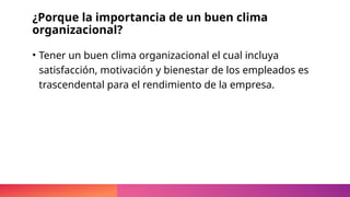 ¿Porque la importancia de un buen clima
organizacional?
• Tener un buen clima organizacional el cual incluya
satisfacción, motivación y bienestar de los empleados es
trascendental para el rendimiento de la empresa.
 