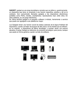 GADGET: gadget es una jerga tecnológica reciente que se refiere a, genéricamente,
un dispositivo que tiene un propósito y una función específica, práctica y útil en lo
cotidiano. Son comunmente llamados gadgets a los dispositivos electrónicos
portátiles como PDAs, móviles, smartphones, reproductores mp3, entre otros. En
otras palabras, es una jerga electrónica.
Se llama también gadget a un pequeño software ó módulo, herramienta o servicio
que puede ser agregado a una plataforma mayor.
Los Gadgets tienen una función social de estatus (además de la lógica finalidad del
dispositivo), cuando se tratan de equipos de alto precio. En la medida que se refieren,
en su mayoría, a dispositivos de última tecnología y muchas veces con precios
elevados, la jerga Gadget es referencia de producto tecnológico para pocos, aunque
sea usada en forma genérica cuando se trata de software.
 